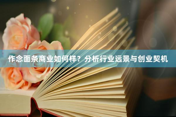 作念面条商业如何样？分析行业远景与创业契机
