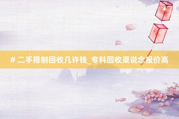 # 二手箝制回收几许钱_专科回收渠说念报价高