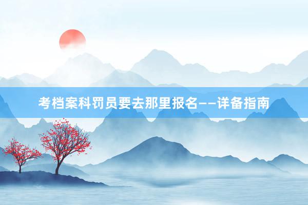 考档案科罚员要去那里报名——详备指南
